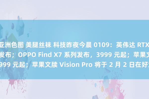 亚洲色图 美腿丝袜 科技昨夜今晨 0109：英伟达 RTX 40 SUPER 系列显卡发布；OPPO Find X7 系列发布，3999 元起；苹果文牍 Vision Pro 将于 2 月 2 日在好意思国上市