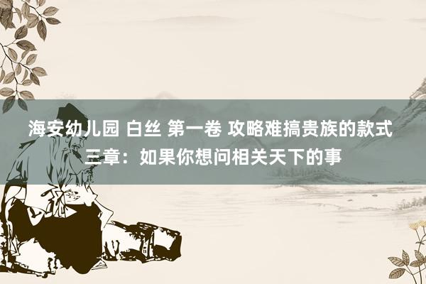 海安幼儿园 白丝 第一卷 攻略难搞贵族的款式 三章:如果你想问相关天下的事