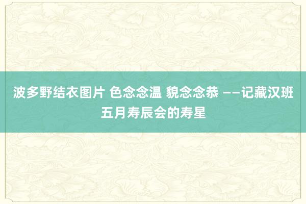 波多野结衣图片 色念念温 貌念念恭 ——记藏汉班五月寿辰会的寿星