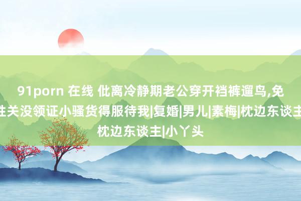 91porn 在线 仳离冷静期老公穿开裆裤遛鸟，免强发素性关没领证小骚货得服待我|复婚|男儿|素梅|枕边东谈主|小丫头