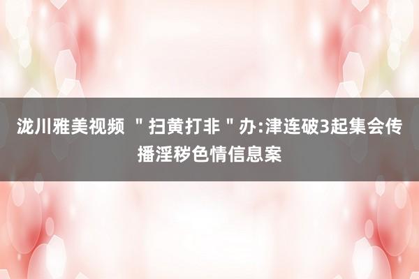 泷川雅美视频 ＂扫黄打非＂办:津连破3起集会传播淫秽色情信息案