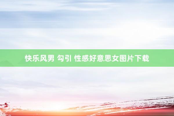 快乐风男 勾引 性感好意思女图片下载