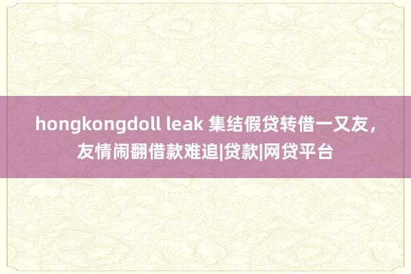 hongkongdoll leak 集结假贷转借一又友，友情闹翻借款难追|贷款|网贷平台