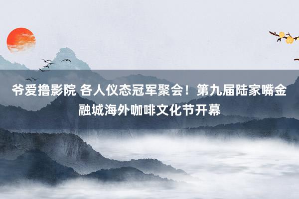 爷爱撸影院 各人仪态冠军聚会！第九届陆家嘴金融城海外咖啡文化节开幕