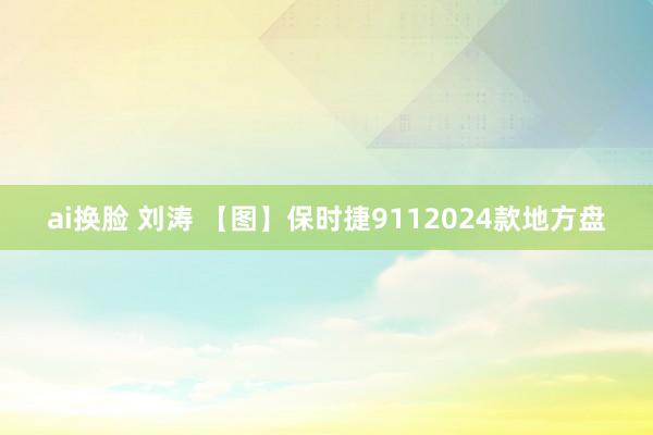 ai换脸 刘涛 【图】保时捷9112024款地方盘