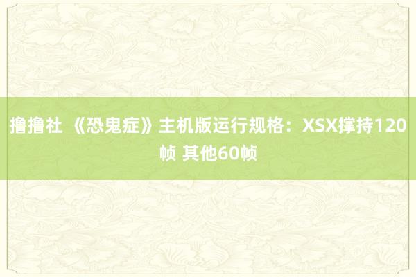 撸撸社 《恐鬼症》主机版运行规格：XSX撑持120帧 其他60帧