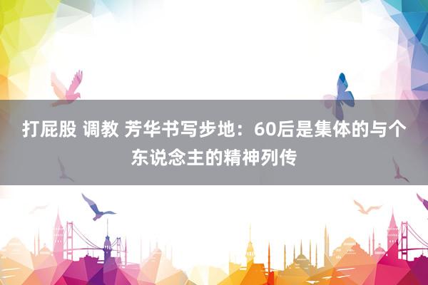 打屁股 调教 芳华书写步地：60后是集体的与个东说念主的精神列传