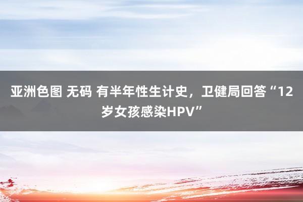 亚洲色图 无码 有半年性生计史，卫健局回答“12岁女孩感染HPV”