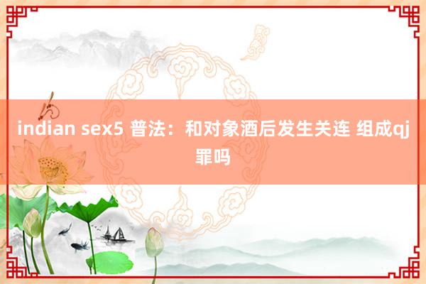 indian sex5 普法：和对象酒后发生关连 组成qj罪吗
