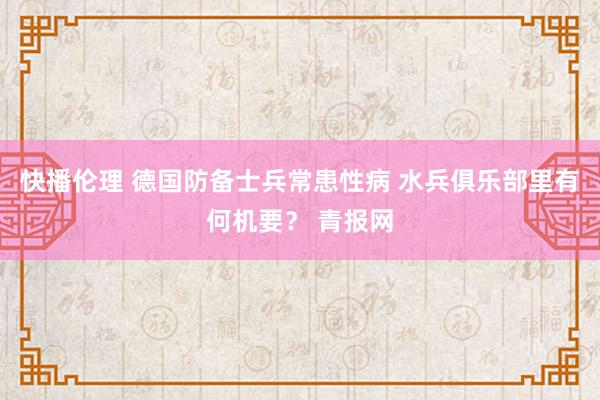 快播伦理 德国防备士兵常患性病 水兵俱乐部里有何机要？ 青报网