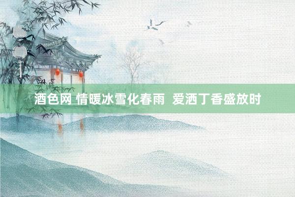 酒色网 情暖冰雪化春雨  爱洒丁香盛放时