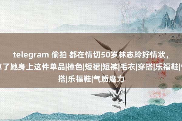 telegram 偷拍 都在情切50岁林志玲好情状，而我种草了她身上这件单品|撞色|短裙|短裤|毛衣|穿搭|乐福鞋|气质魔力