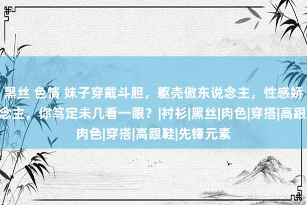 黑丝 色情 妹子穿戴斗胆，躯壳傲东说念主，性感娇媚很撩东说念主，你笃定未几看一眼？|衬衫|黑丝|肉色|穿搭|高跟鞋|先锋元素