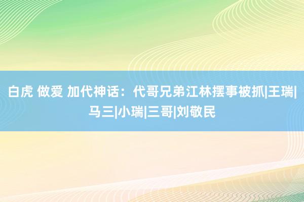 白虎 做爱 加代神话：代哥兄弟江林摆事被抓|王瑞|马三|小瑞|三哥|刘敬民