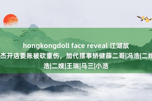 hongkongdoll face reveal 江湖故事：代哥发小曾杰开店要账被砍重伤，加代摆事矫健薛二哥|冯浩|二嫂|王瑞|马三|小浩