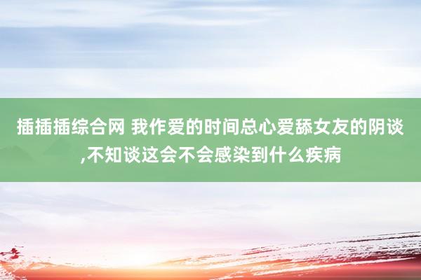 插插插综合网 我作爱的时间总心爱舔女友的阴谈,不知谈这会不会感染到什么疾病
