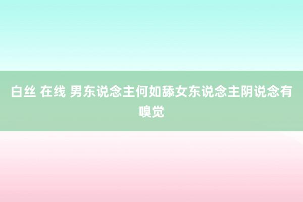 白丝 在线 男东说念主何如舔女东说念主阴说念有嗅觉