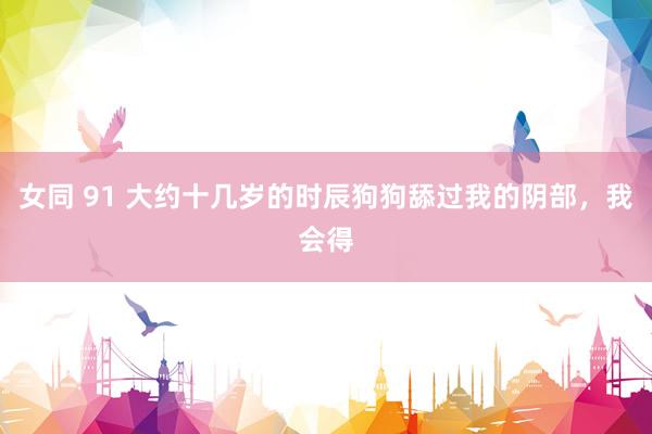 女同 91 大约十几岁的时辰狗狗舔过我的阴部,我会得