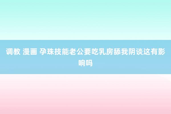 调教 漫画 孕珠技能老公要吃乳房舔我阴谈这有影响吗