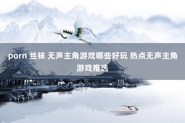 porn 丝袜 无声主角游戏哪些好玩 热点无声主角游戏推选