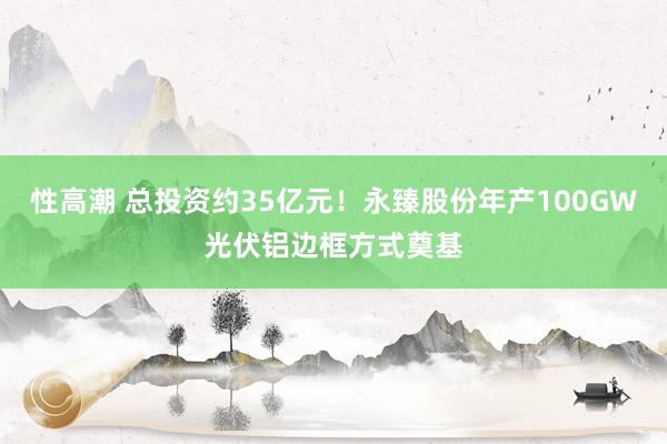 性高潮 总投资约35亿元！永臻股份年产100GW光伏铝边框方式奠基