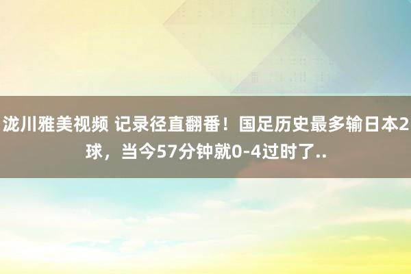 泷川雅美视频 记录径直翻番！国足历史最多输日本2球，当今57分钟就0-4过时了..