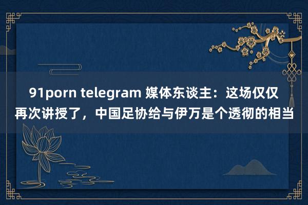 91porn telegram 媒体东谈主：这场仅仅再次讲授了，中国足协给与伊万是个透彻的相当