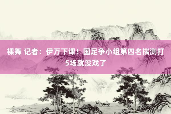 裸舞 记者：伊万下课！国足争小组第四名揣测打5场就没戏了