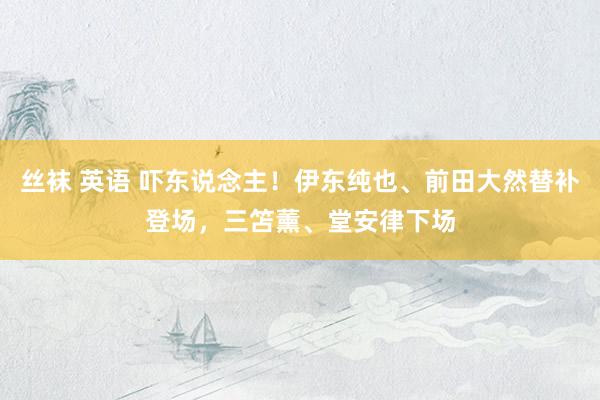 丝袜 英语 吓东说念主！伊东纯也、前田大然替补登场，三笘薰、堂安律下场