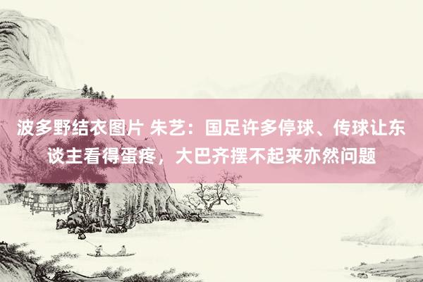 波多野结衣图片 朱艺：国足许多停球、传球让东谈主看得蛋疼，大巴齐摆不起来亦然问题
