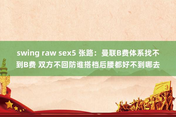 swing raw sex5 张路：曼联B费体系找不到B费 双方不回防谁搭档后腰都好不到哪去