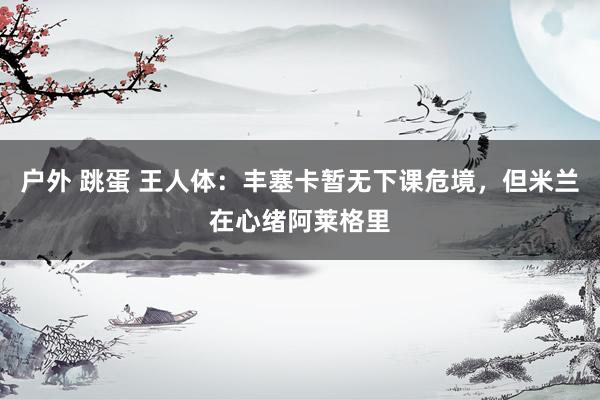 户外 跳蛋 王人体：丰塞卡暂无下课危境，但米兰在心绪阿莱格里