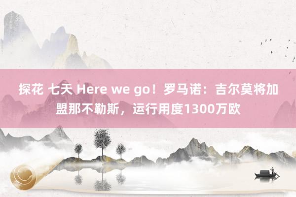探花 七天 Here we go！罗马诺：吉尔莫将加盟那不勒斯，运行用度1300万欧