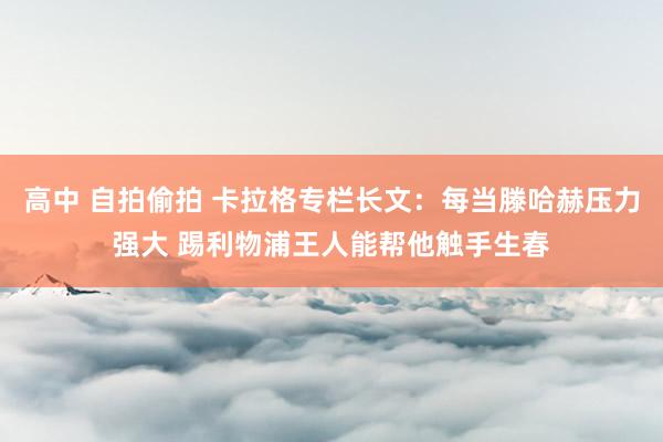 高中 自拍偷拍 卡拉格专栏长文：每当滕哈赫压力强大 踢利物浦王人能帮他触手生春