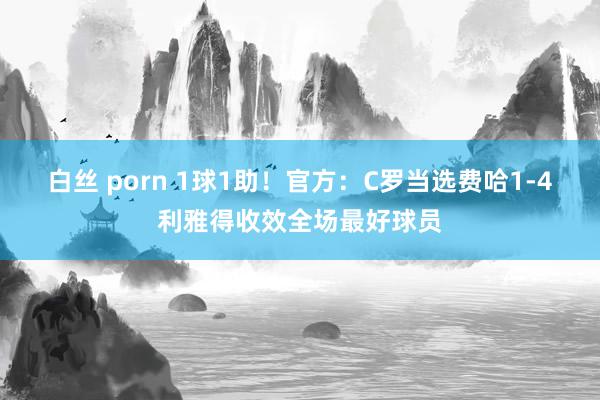 白丝 porn 1球1助！官方：C罗当选费哈1-4利雅得收效全场最好球员