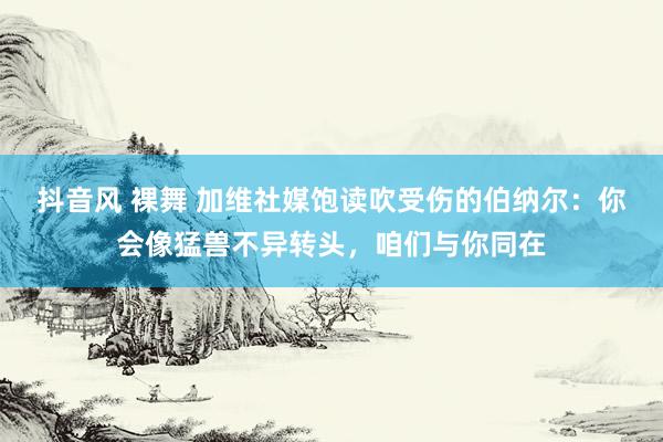 抖音风 裸舞 加维社媒饱读吹受伤的伯纳尔：你会像猛兽不异转头，咱们与你同在
