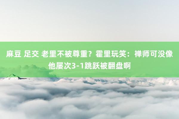 麻豆 足交 老里不被尊重？霍里玩笑：禅师可没像他屡次3-1跳跃被翻盘啊