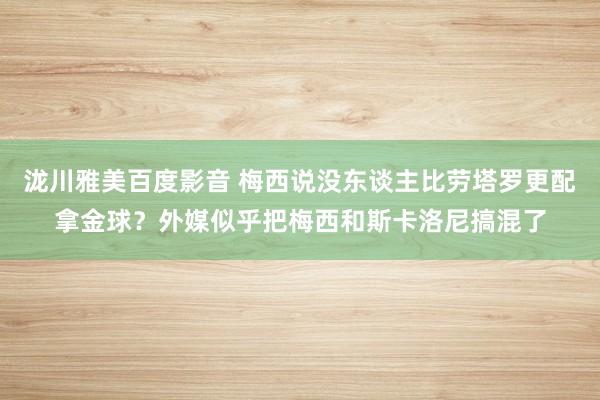 泷川雅美百度影音 梅西说没东谈主比劳塔罗更配拿金球？外媒似乎把梅西和斯卡洛尼搞混了