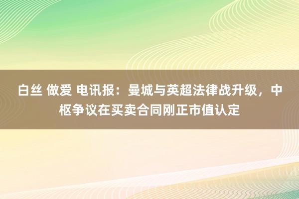 白丝 做爱 电讯报：曼城与英超法律战升级，中枢争议在买卖合同刚正市值认定