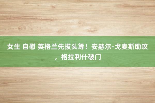 女生 自慰 英格兰先拔头筹！安赫尔-戈麦斯助攻，格拉利什破门