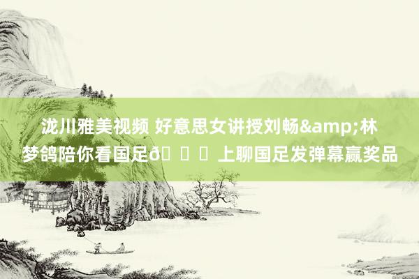 泷川雅美视频 好意思女讲授刘畅&林梦鸽陪你看国足😊上聊国足发弹幕赢奖品