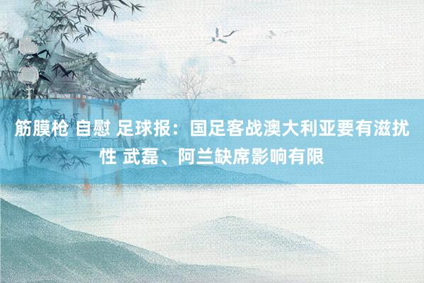 筋膜枪 自慰 足球报：国足客战澳大利亚要有滋扰性 武磊、阿兰缺席影响有限