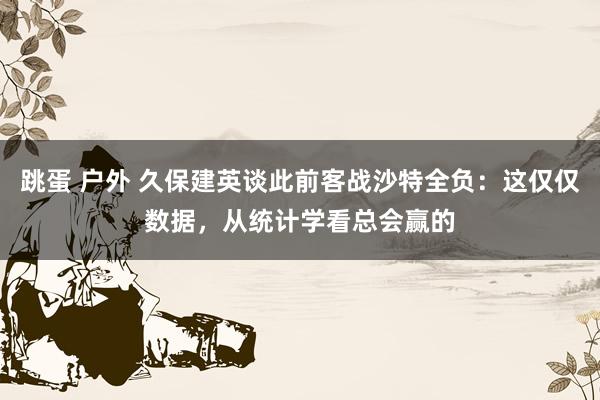 跳蛋 户外 久保建英谈此前客战沙特全负：这仅仅数据，从统计学看总会赢的