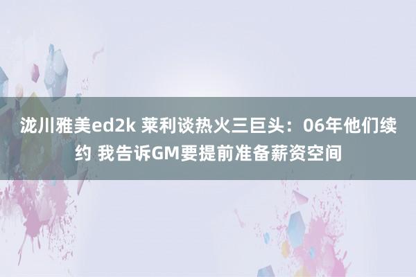 泷川雅美ed2k 莱利谈热火三巨头：06年他们续约 我告诉GM要提前准备薪资空间