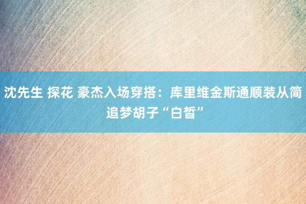 沈先生 探花 豪杰入场穿搭：库里维金斯通顺装从简 追梦胡子“白皙”