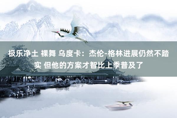 极乐净土 裸舞 乌度卡：杰伦-格林进展仍然不踏实 但他的方案才智比上季普及了