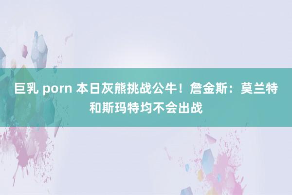 巨乳 porn 本日灰熊挑战公牛！詹金斯：莫兰特和斯玛特均不会出战