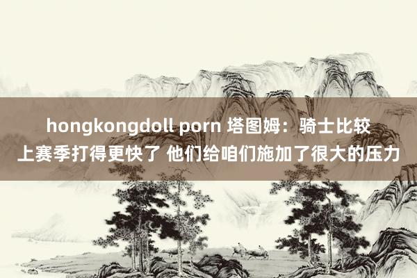 hongkongdoll porn 塔图姆：骑士比较上赛季打得更快了 他们给咱们施加了很大的压力