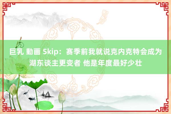 巨乳 動画 Skip：赛季前我就说克内克特会成为湖东谈主更变者 他是年度最好少壮