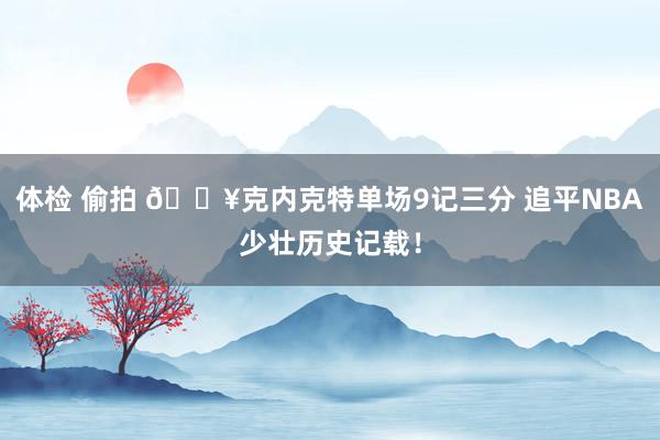 体检 偷拍 🔥克内克特单场9记三分 追平NBA少壮历史记载！